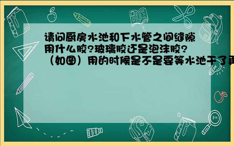 请问厨房水池和下水管之间缝隙用什么胶?玻璃胶还是泡沫胶?（如图）用的时候是不是要等水池干了再用上