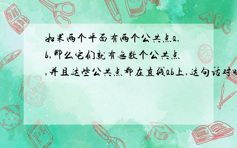 如果两个平面有两个公共点a.b,那么它们就有无数个公共点,并且这些公共点都在直线ab上,这句话对吗急