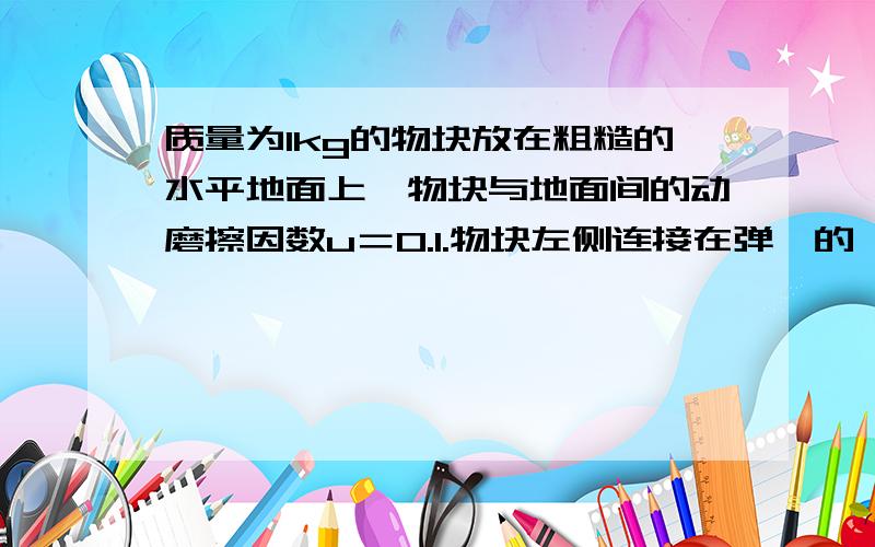 质量为1kg的物块放在粗糙的水平地面上,物块与地面间的动磨擦因数u＝0.1.物块左侧连接在弹簧的一端,弹簧的另一端固定在竖直墙上.现在物体拉至平衡位置的右侧10厘米处的A点作为处始位置,