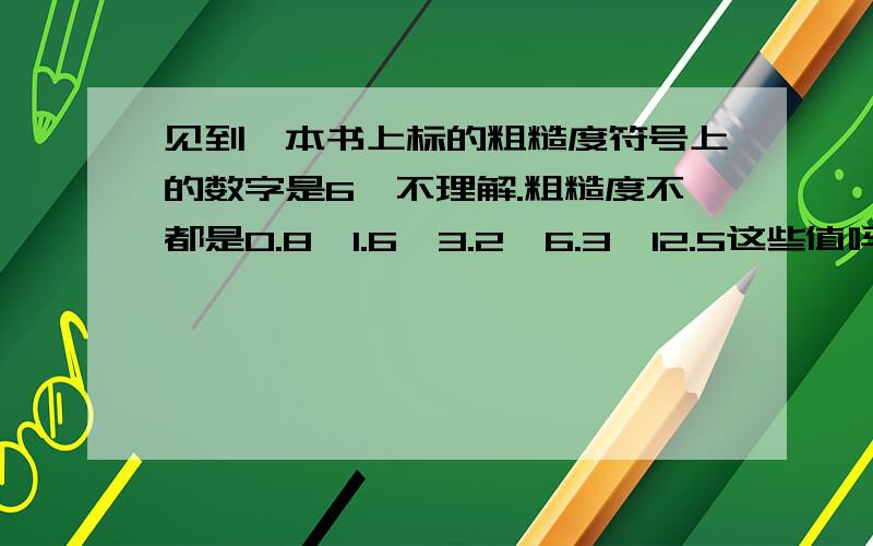 见到一本书上标的粗糙度符号上的数字是6,不理解.粗糙度不都是0.8,1.6,3.2,6.3,12.5这些值吗