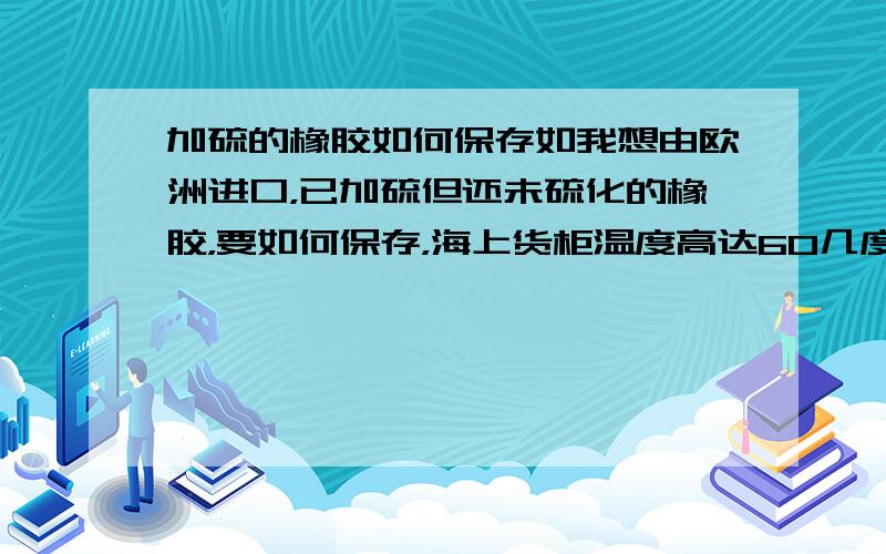 加硫的橡胶如何保存如我想由欧洲进口，已加硫但还未硫化的橡胶，要如何保存，海上货柜温度高达60几度。