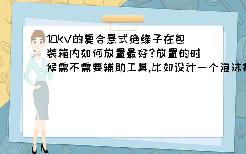 10KV的复合悬式绝缘子在包装箱内如何放置最好?放置的时候需不需要辅助工具,比如设计一个泡沫把两端支撑一下