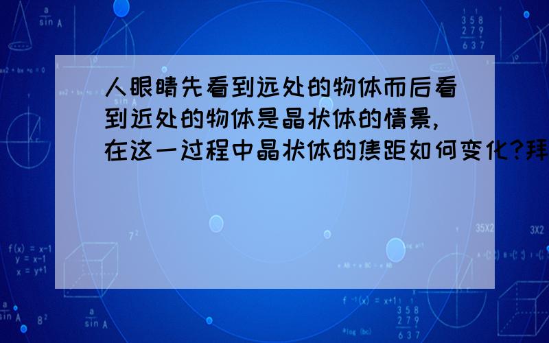 人眼睛先看到远处的物体而后看到近处的物体是晶状体的情景,在这一过程中晶状体的焦距如何变化?拜托顺便写下解题的思路、实在是看不懂啊、