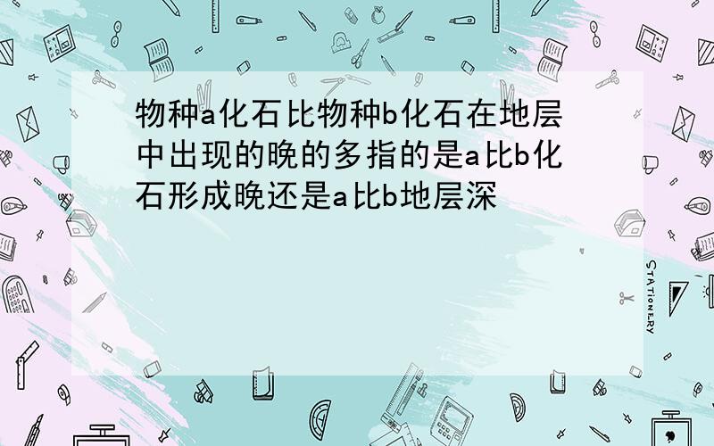 物种a化石比物种b化石在地层中出现的晚的多指的是a比b化石形成晚还是a比b地层深