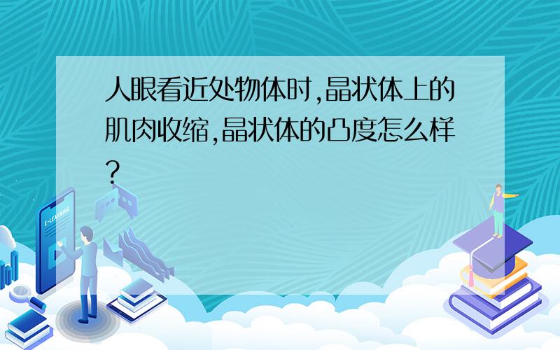 人眼看近处物体时,晶状体上的肌肉收缩,晶状体的凸度怎么样?