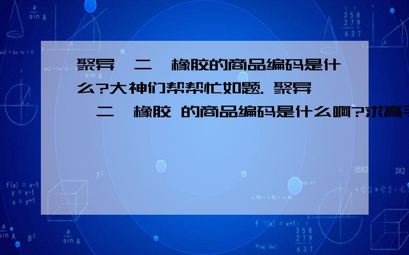 聚异戊二烯橡胶的商品编码是什么?大神们帮帮忙如题. 聚异戊二烯橡胶 的商品编码是什么啊?求高手赐教,海关编码网上也没查到.医疗用途的.