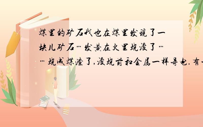 煤里的矿石我也在煤里发现了一块儿矿石…发黄在火里烧没了……烧成煤渣了,没烧前和金属一样导电.有一定硬度,可以当玻璃刀使用（效果不太显著）不知是什么物件!