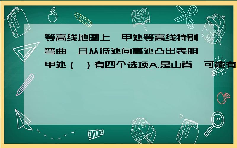 等高线地图上,甲处等高线特别弯曲,且从低处向高处凸出表明甲处（ ）有四个选项A.是山脊,可能有小溪或河流 B.是山谷,可能有小溪或河流C.是山脊,不可能有小溪或河流 D.是悬崖