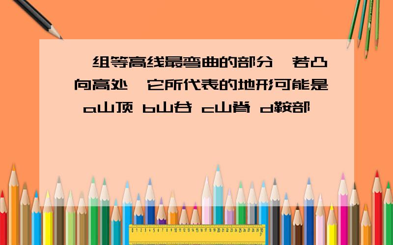 一组等高线最弯曲的部分,若凸向高处,它所代表的地形可能是 a山顶 b山谷 c山脊 d鞍部