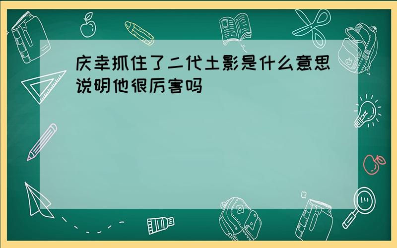 庆幸抓住了二代土影是什么意思说明他很厉害吗