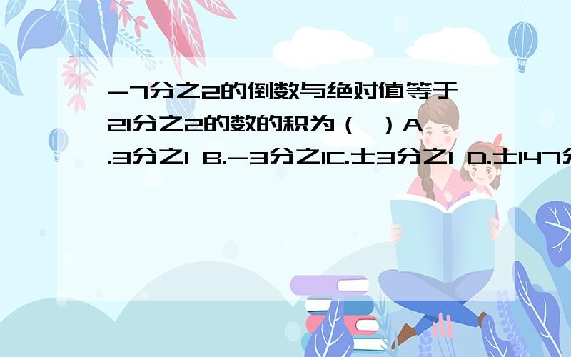 -7分之2的倒数与绝对值等于21分之2的数的积为（ ）A.3分之1 B.-3分之1C.士3分之1 D.士147分之4