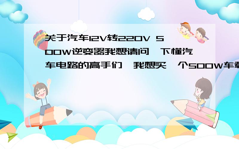 关于汽车12V转220V 500W逆变器我想请问一下懂汽车电路的高手们,我想买一个500W车载逆变器 12转220V电源转换器 ,是插在点烟器上的那种转换头,但是我怕车上12V直流怕支持不住、持续500W功率输出