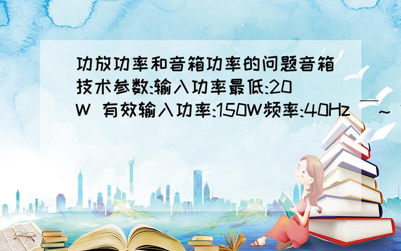 功放功率和音箱功率的问题音箱技术参数:输入功率最低:20W 有效输入功率:150W频率:40Hz ￣~ 20 kHz输出声音压的水平：90dB/W.m阻抗：8 Ω体积（公分）：19宽*27高*30深箱子的文字介绍,而箱子实体背