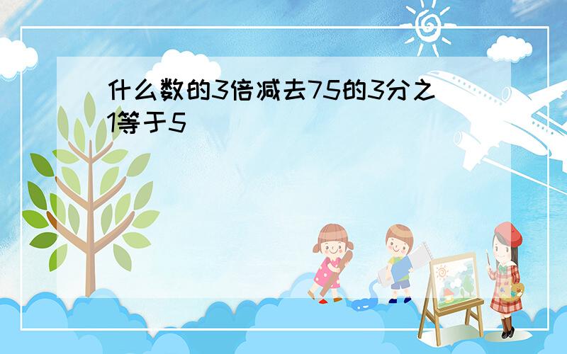 什么数的3倍减去75的3分之1等于5