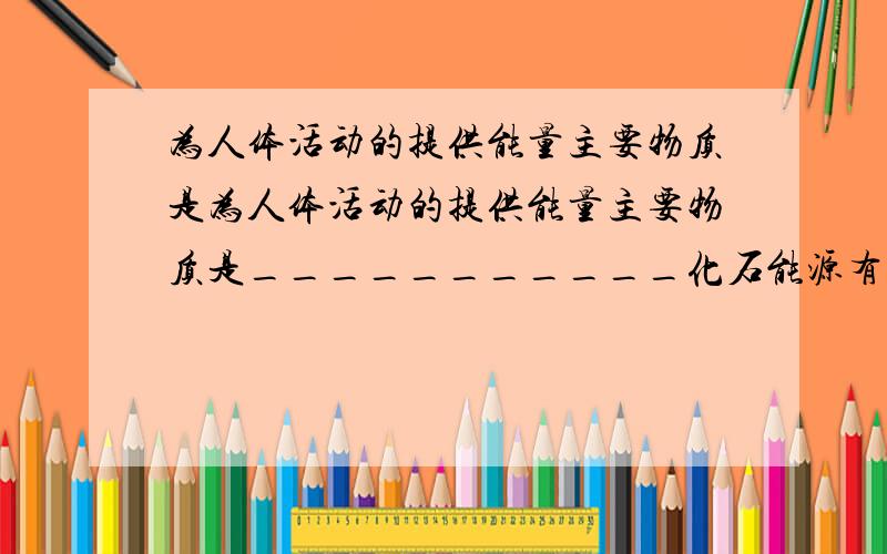 为人体活动的提供能量主要物质是为人体活动的提供能量主要物质是___________化石能源有（又叫常规能源)_______________________________新能源_________________________________