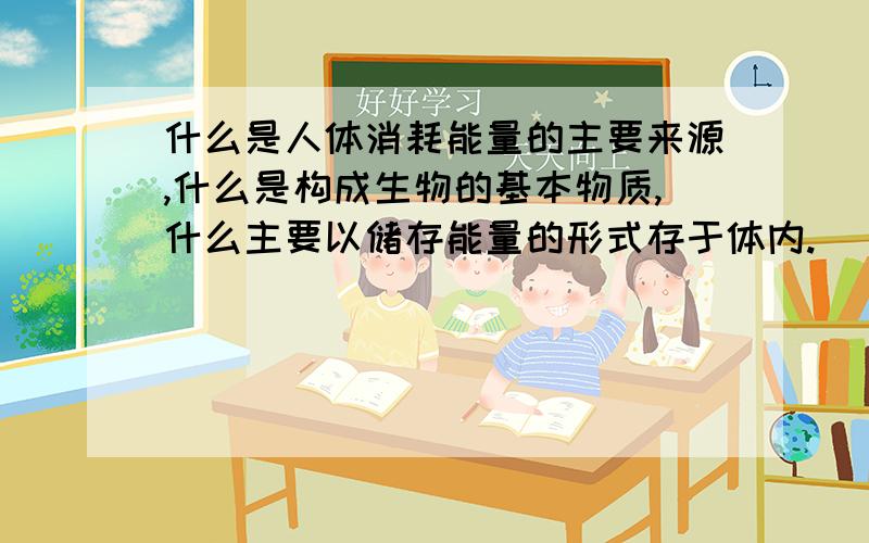 什么是人体消耗能量的主要来源,什么是构成生物的基本物质,什么主要以储存能量的形式存于体内.