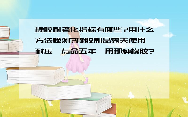 橡胶耐老化指标有哪些?用什么方法检测?橡胶制品露天使用、耐压,寿命五年,用那种橡胶?