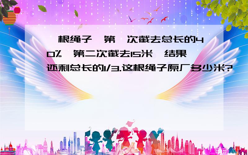 一根绳子,第一次截去总长的40%,第二次截去15米,结果还剩总长的1/3.这根绳子原厂多少米?