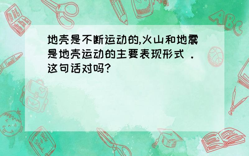 地壳是不断运动的,火山和地震是地壳运动的主要表现形式 .这句话对吗?