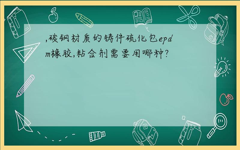 ,碳钢材质的铸件硫化包epdm橡胶,粘合剂需要用哪种?