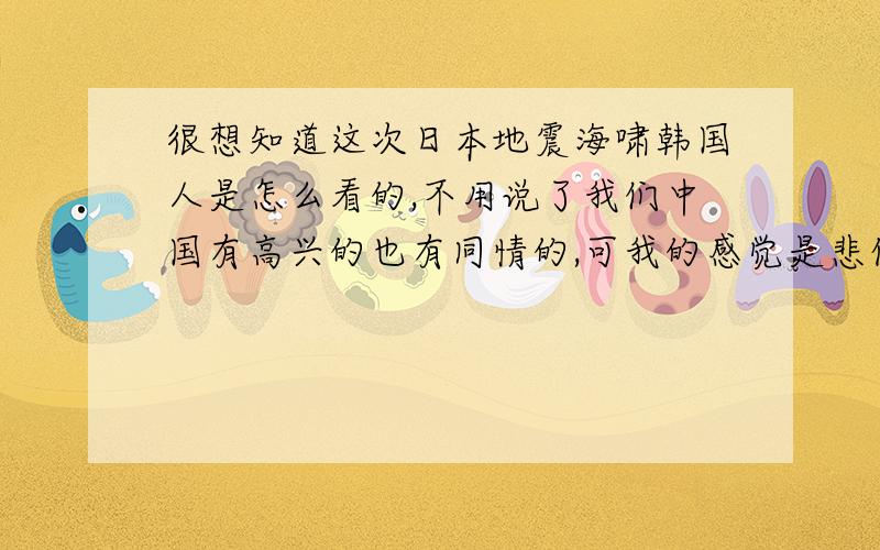 很想知道这次日本地震海啸韩国人是怎么看的,不用说了我们中国有高兴的也有同情的,可我的感觉是悲伤!