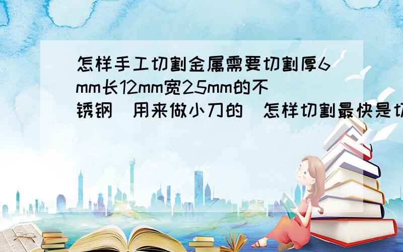 怎样手工切割金属需要切割厚6mm长12mm宽25mm的不锈钢（用来做小刀的）怎样切割最快是切割形状