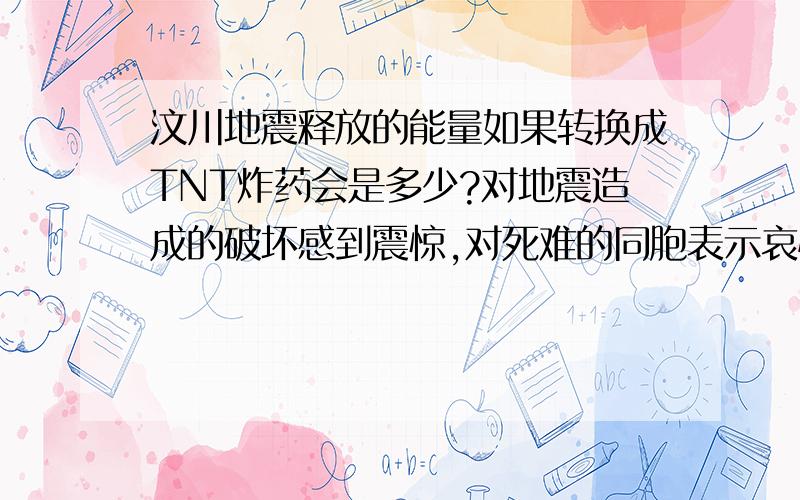 汶川地震释放的能量如果转换成TNT炸药会是多少?对地震造成的破坏感到震惊,对死难的同胞表示哀悼但是对地震的震级释放的能量没有具体或者直观的量的概念,请问一下如果换算成TNT炸药的