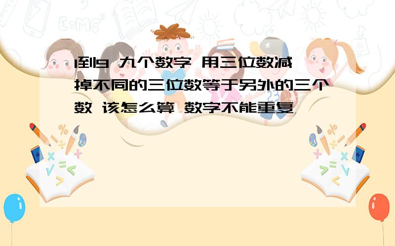 1到9 九个数字 用三位数减掉不同的三位数等于另外的三个数 该怎么算 数字不能重复