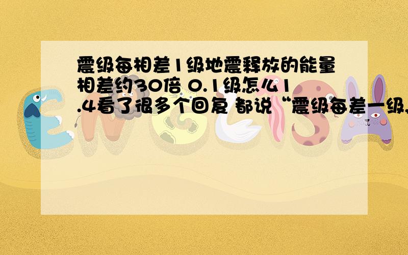 震级每相差1级地震释放的能量相差约30倍 0.1级怎么1.4看了很多个回复 都说“震级每差一级,通过地震被释放的能量约差30倍.比如说,一个7级地震相当于30个6级地震,或相当于900个5级地震,震级