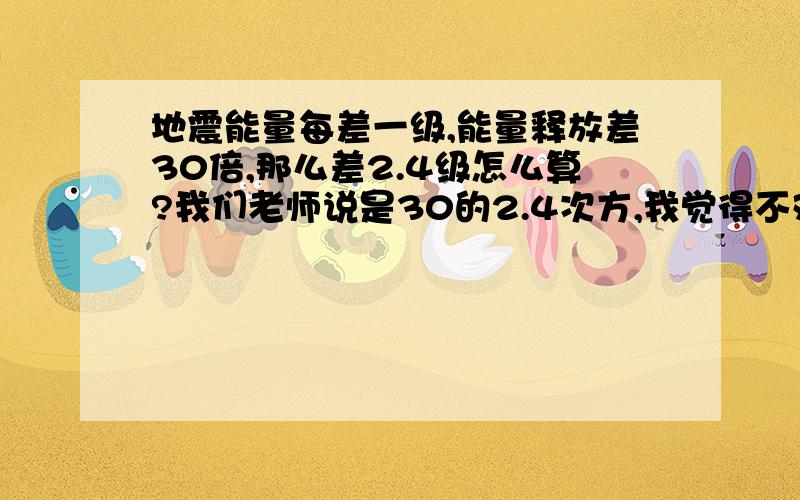 地震能量每差一级,能量释放差30倍,那么差2.4级怎么算?我们老师说是30的2.4次方,我觉得不对.