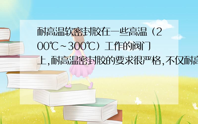 耐高温软密封胶在一些高温（200℃~300℃）工作的阀门上,耐高温密封胶的要求很严格,不仅耐高温,密封好,还要装拆方便,便于维修.请问有什么密封胶有这种性能呢?请介绍介绍!