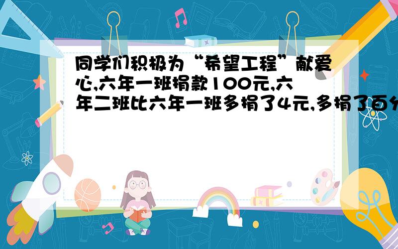 同学们积极为“希望工程”献爱心,六年一班捐款100元,六年二班比六年一班多捐了4元,多捐了百分之几?答完题后,