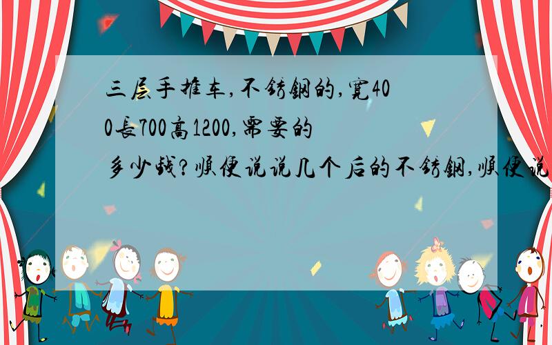 三层手推车,不锈钢的,宽400长700高1200,需要的多少钱?顺便说说几个后的不锈钢,顺便说说几个后的不锈钢,要304的.