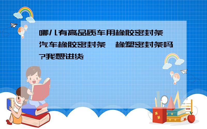 哪儿有高品质车用橡胶密封条,汽车橡胶密封条,橡塑密封条吗?我想进货