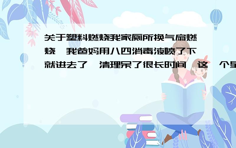 关于塑料燃烧我家厕所换气扇燃烧,我爸妈用八四消毒液喷了下就进去了,清理呆了很长时间,这一个星期都用这个厕所,我昨天才知道,对人体健康没有大碍吧