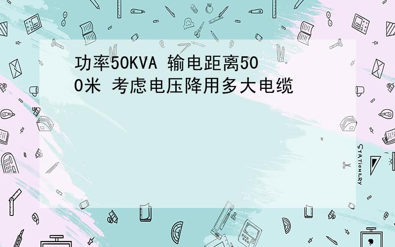 功率50KVA 输电距离500米 考虑电压降用多大电缆