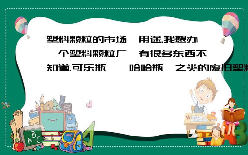 塑料颗粒的市场,用途.我想办一个塑料颗粒厂,有很多东西不知道.可乐瓶,哇哈哈瓶,之类的废旧塑料我搞成颗粒,那这个颗粒叫什么颗粒?这个颗粒是不是只能用在化纤上?现在的市场价位是多少?