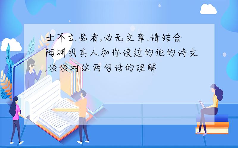 士不立品者,必无文章.请结合陶渊明其人和你读过的他的诗文,谈谈对这两句话的理解