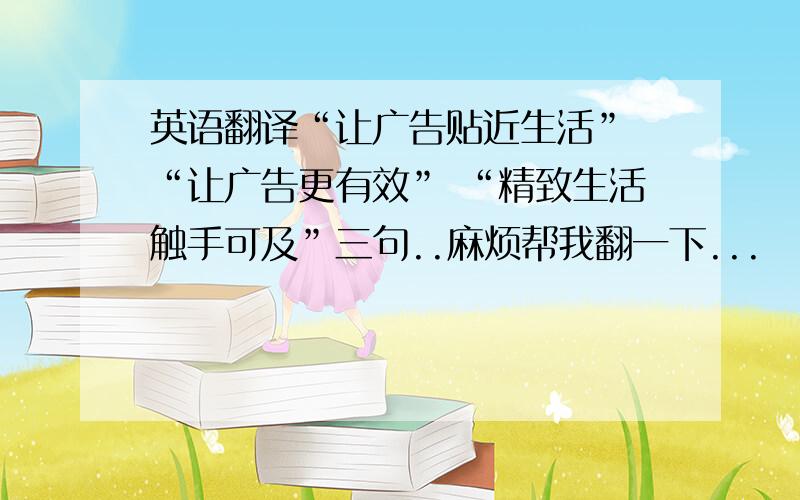 英语翻译“让广告贴近生活” “让广告更有效” “精致生活触手可及”三句..麻烦帮我翻一下...