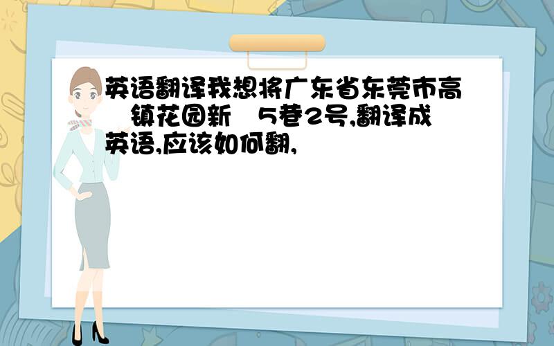 英语翻译我想将广东省东莞市高埗镇花园新邨5巷2号,翻译成英语,应该如何翻,