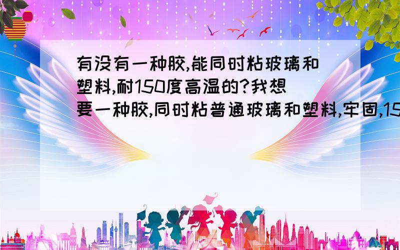 有没有一种胶,能同时粘玻璃和塑料,耐150度高温的?我想要一种胶,同时粘普通玻璃和塑料,牢固,150高温处理后也不易脱落的.最好能无毒无害耐酸耐碱.我曾试过一些玻璃胶,但大多不耐90度的温