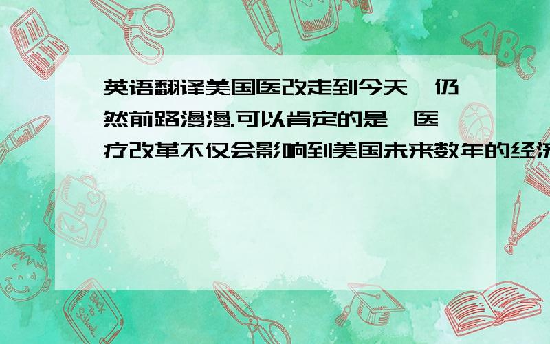 英语翻译美国医改走到今天,仍然前路漫漫.可以肯定的是,医疗改革不仅会影响到美国未来数年的经济形势,是美国能否切实改善民生、走出经济困境的关键,同时也是影响中国乃至世界经济的