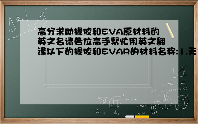 高分求助橡胶和EVA原材料的英文名请各位高手帮忙用英文翻译以下的橡胶和EVAR的材料名称:1.天然橡胶2 1502丁苯胶3 纯丁胶4 三L风胶5 橡胶再生胶6 白炭黑粉7 白土粉8 EVA胶粒9 PE高压粒10 百粉11 D