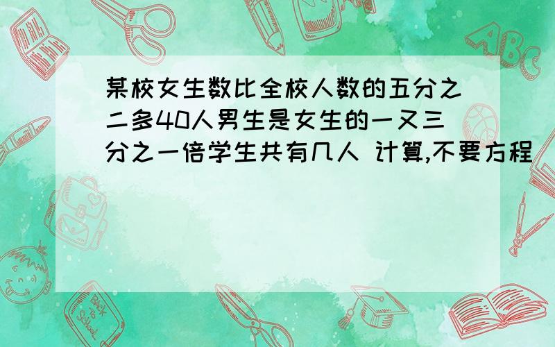 某校女生数比全校人数的五分之二多40人男生是女生的一又三分之一倍学生共有几人 计算,不要方程