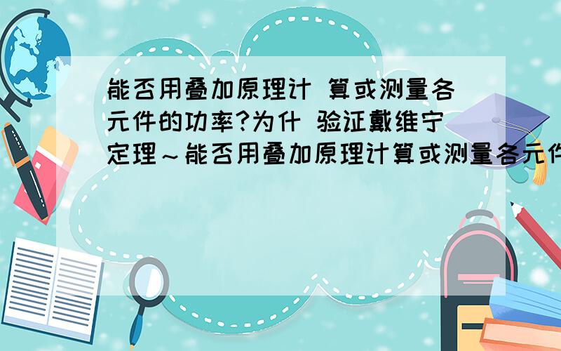 能否用叠加原理计 算或测量各元件的功率?为什 验证戴维宁定理～能否用叠加原理计算或测量各元件的功率?为什