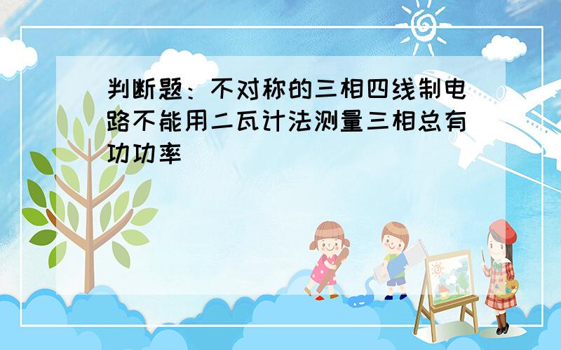 判断题：不对称的三相四线制电路不能用二瓦计法测量三相总有功功率（）