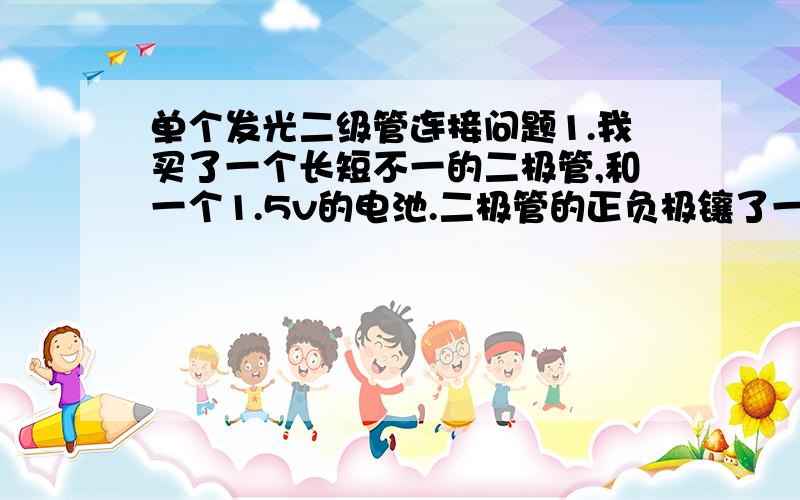 单个发光二级管连接问题1.我买了一个长短不一的二极管,和一个1.5v的电池.二极管的正负极镶了一条金属线.用这些材料怎样连接才能发光.2.如果不能发光,还需要哪些材料,如何操作?