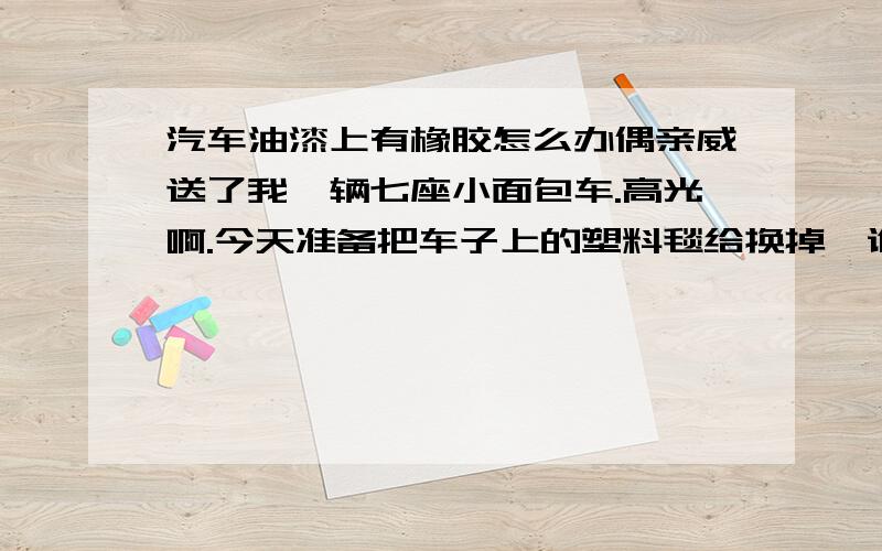 汽车油漆上有橡胶怎么办偶亲威送了我一辆七座小面包车.高光啊.今天准备把车子上的塑料毯给换掉,谁知把塑料毯拿掉时发现塑料毯和已经和车子粘在一起了.该怎样清除这些东西呢?同时又