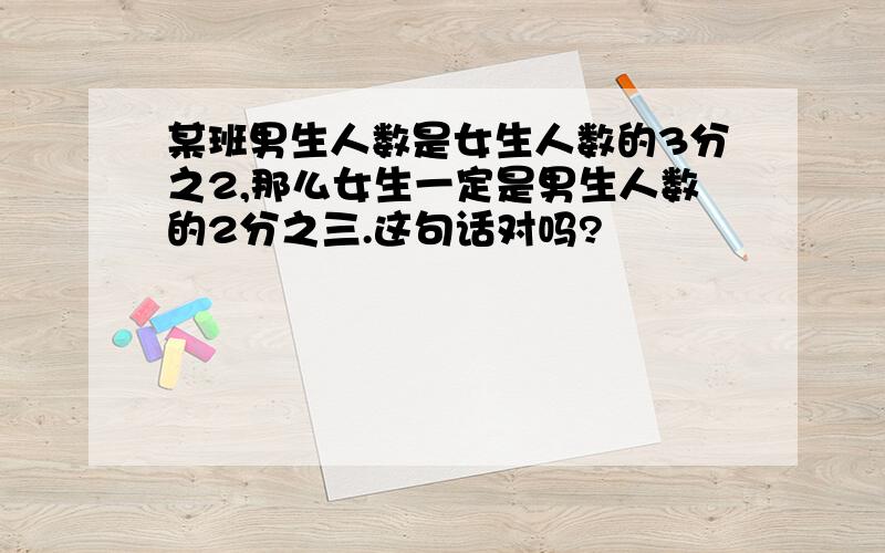 某班男生人数是女生人数的3分之2,那么女生一定是男生人数的2分之三.这句话对吗?