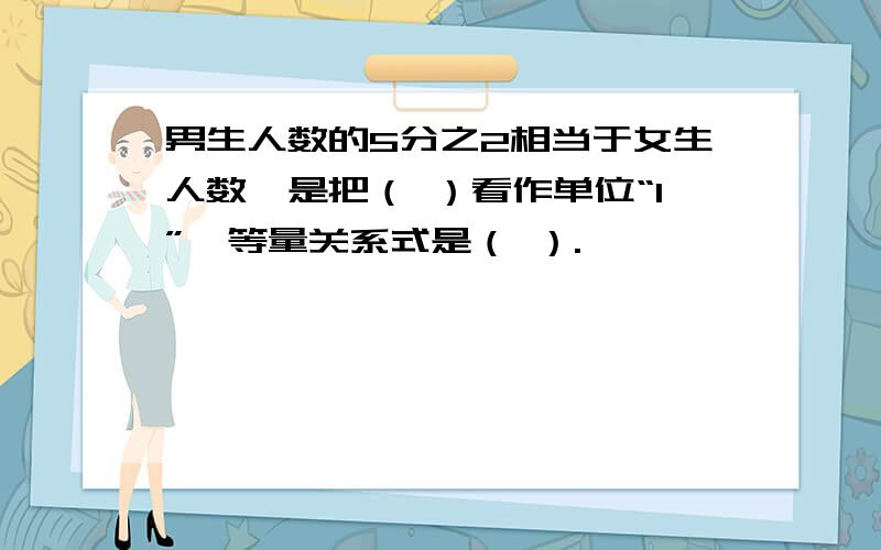 男生人数的5分之2相当于女生人数,是把（ ）看作单位“1”,等量关系式是（ ）.